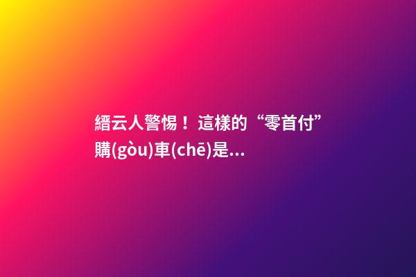 縉云人警惕！這樣的“零首付”購(gòu)車(chē)是“合同詐騙”！